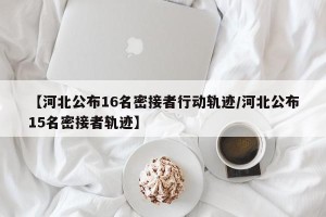 【河北公布16名密接者行动轨迹/河北公布15名密接者轨迹】