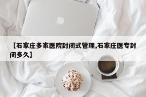 【石家庄多家医院封闭式管理,石家庄医专封闭多久】