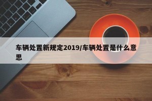 车辆处置新规定2019/车辆处置是什么意思