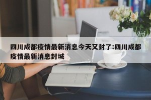 四川成都疫情最新消息今天又封了:四川成都疫情最新消息封城