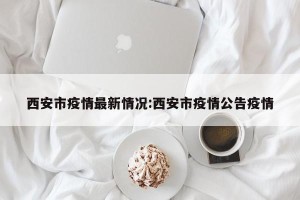 西安市疫情最新情况:西安市疫情公告疫情
