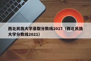 西北民族大学录取分数线2017（西北民族大学分数线2021）