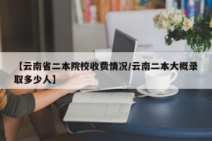 【云南省二本院校收费情况/云南二本大概录取多少人】
