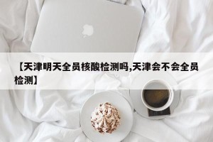 【天津明天全员核酸检测吗,天津会不会全员检测】