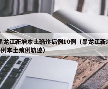 黑龙江新增本土确诊病例10例（黑龙江新增5例本土病例轨迹）
