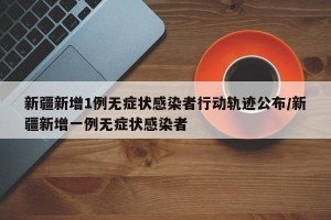 新疆新增1例无症状感染者行动轨迹公布/新疆新增一例无症状感染者