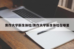 焦作大学新生体检/焦作大学新生体检在哪里
