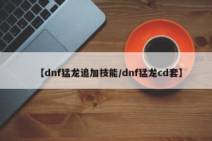 【dnf猛龙追加技能/dnf猛龙cd套】