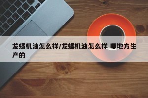 龙蟠机油怎么样/龙蟠机油怎么样 哪地方生产的