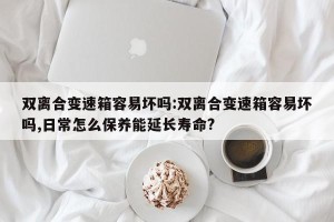 双离合变速箱容易坏吗:双离合变速箱容易坏吗,日常怎么保养能延长寿命?