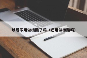 以后不用做核酸了吗（还用做核酸吗）