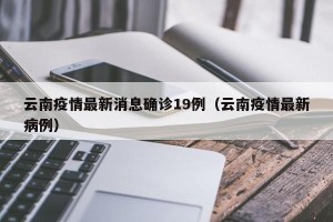 云南疫情最新消息确诊19例（云南疫情最新病例）