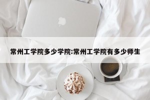 常州工学院多少学院:常州工学院有多少师生