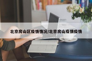 北京房山区疫情情况/北京房山疫情疫情