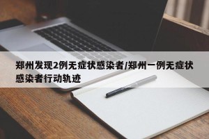 郑州发现2例无症状感染者/郑州一例无症状感染者行动轨迹