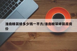 淮南精装修多少钱一平方/淮南精装修新房房价