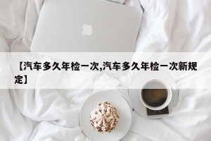 【汽车多久年检一次,汽车多久年检一次新规定】