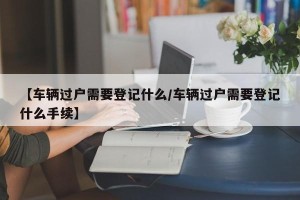 【车辆过户需要登记什么/车辆过户需要登记什么手续】