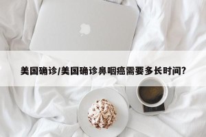 美国确诊/美国确诊鼻咽癌需要多长时间?