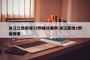浙江三地新增15例确诊病例:浙江新增3例是哪里