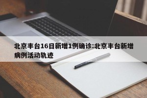 北京丰台16日新增1例确诊:北京丰台新增病例活动轨迹