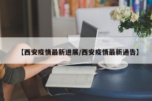 【西安疫情最新进展/西安疫情最新通告】
