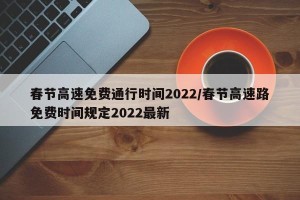 春节高速免费通行时间2022/春节高速路免费时间规定2022最新