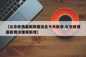 【北京疫情最新数据消息今天新增,北京疫情最新情况播报新增】