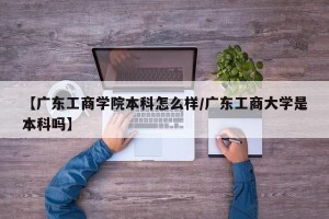 【广东工商学院本科怎么样/广东工商大学是本科吗】