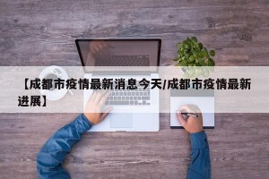 【成都市疫情最新消息今天/成都市疫情最新进展】