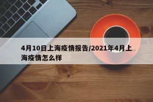 4月10日上海疫情报告/2021年4月上海疫情怎么样