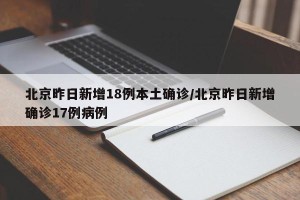北京昨日新增18例本土确诊/北京昨日新增确诊17例病例