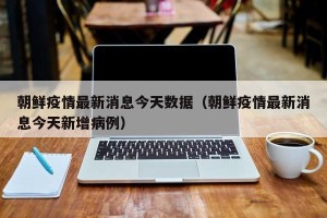 朝鲜疫情最新消息今天数据（朝鲜疫情最新消息今天新增病例）