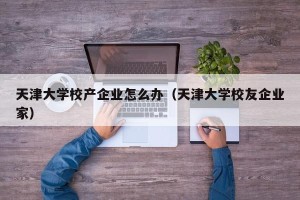 天津大学校产企业怎么办（天津大学校友企业家）