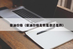 柴油价格（柴油价格走势是涨还是跌）