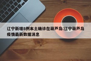 辽宁新增8例本土确诊在葫芦岛:辽宁葫芦岛疫情最新数据消息