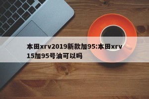 本田xrv2019新款加95:本田xrv15加95号油可以吗