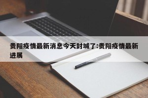 贵阳疫情最新消息今天封城了:贵阳疫情最新进展