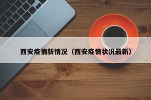 西安疫情新情况（西安疫情状况最新）
