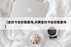 【金价今日价格查询,大牌金价今日价格查询】