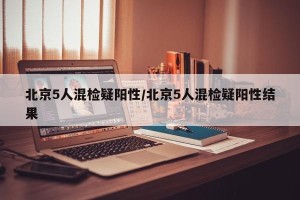 北京5人混检疑阳性/北京5人混检疑阳性结果