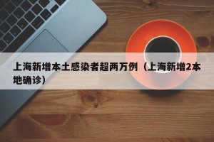 上海新增本土感染者超两万例（上海新增2本地确诊）