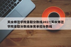 天水师范学院录取分数线2017/天水师范学院录取分数线体育单招分数线