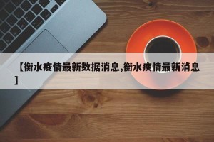 【衡水疫情最新数据消息,衡水疾情最新消息】