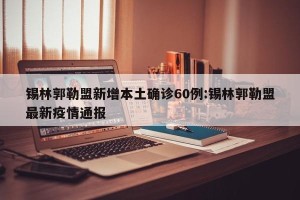 锡林郭勒盟新增本土确诊60例:锡林郭勒盟最新疫情通报
