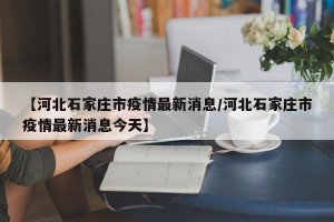 【河北石家庄市疫情最新消息/河北石家庄市疫情最新消息今天】