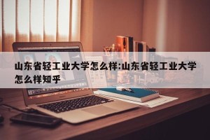 山东省轻工业大学怎么样:山东省轻工业大学怎么样知乎