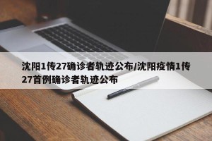沈阳1传27确诊者轨迹公布/沈阳疫情1传27首例确诊者轨迹公布