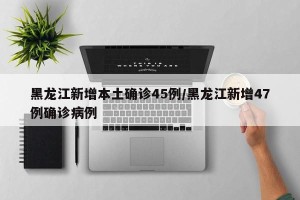 黑龙江新增本土确诊45例/黑龙江新增47例确诊病例