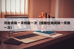 河南将隔一天核酸一次（核酸检测间隔一天做一次）